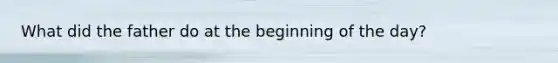 What did the father do at the beginning of the day?