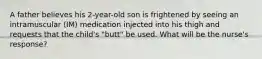 A father believes his 2-year-old son is frightened by seeing an intramuscular (IM) medication injected into his thigh and requests that the child's "butt" be used. What will be the nurse's response?