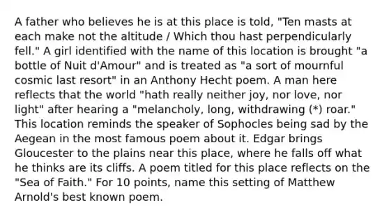 A father who believes he is at this place is told, "Ten masts at each make not the altitude / Which thou hast perpendicularly fell." A girl identified with the name of this location is brought "a bottle of Nuit d'Amour" and is treated as "a sort of mournful cosmic last resort" in an Anthony Hecht poem. A man here reflects that the world "hath really neither joy, nor love, nor light" after hearing a "melancholy, long, withdrawing (*) roar." This location reminds the speaker of Sophocles being sad by the Aegean in the most famous poem about it. Edgar brings Gloucester to the plains near this place, where he falls off what he thinks are its cliffs. A poem titled for this place reflects on the "Sea of Faith." For 10 points, name this setting of Matthew Arnold's best known poem.