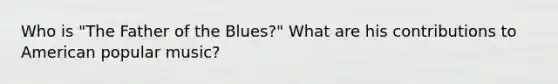 Who is "The Father of the Blues?" What are his contributions to American popular music?