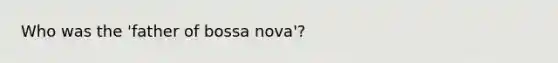 Who was the 'father of bossa nova'?