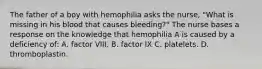 The father of a boy with hemophilia asks the nurse, "What is missing in his blood that causes bleeding?" The nurse bases a response on the knowledge that hemophilia A is caused by a deficiency of: A. factor VIII. B. factor IX C. platelets. D. thromboplastin.