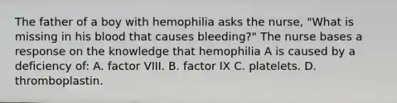 The father of a boy with hemophilia asks the nurse, "What is missing in his blood that causes bleeding?" The nurse bases a response on the knowledge that hemophilia A is caused by a deficiency of: A. factor VIII. B. factor IX C. platelets. D. thromboplastin.