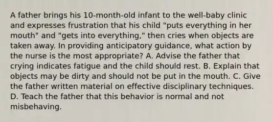 A father brings his 10-month-old infant to the well-baby clinic and expresses frustration that his child "puts everything in her mouth" and "gets into everything," then cries when objects are taken away. In providing anticipatory guidance, what action by the nurse is the most appropriate? A. Advise the father that crying indicates fatigue and the child should rest. B. Explain that objects may be dirty and should not be put in the mouth. C. Give the father written material on effective disciplinary techniques. D. Teach the father that this behavior is normal and not misbehaving.