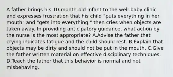 A father brings his 10-month-old infant to the well-baby clinic and expresses frustration that his child "puts everything in her mouth" and "gets into everything," then cries when objects are taken away. In providing anticipatory guidance, what action by the nurse is the most appropriate? A.Advise the father that crying indicates fatigue and the child should rest. B.Explain that objects may be dirty and should not be put in the mouth. C.Give the father written material on effective disciplinary techniques. D.Teach the father that this behavior is normal and not misbehaving.