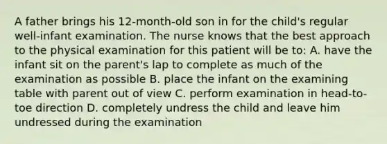 A father brings his 12-month-old son in for the child's regular well-infant examination. The nurse knows that the best approach to the physical examination for this patient will be to: A. have the infant sit on the parent's lap to complete as much of the examination as possible B. place the infant on the examining table with parent out of view C. perform examination in head-to-toe direction D. completely undress the child and leave him undressed during the examination