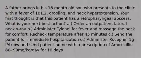 A father brings in his 16 month old son who presents to the clinic with a fever of 101.2, drooling, and neck hyperextension. Your first thought is that this patient has a retropharyngeal abscess. What is your next best action? a.) Order an outpatient lateral neck x-ray b.) Administer Tylenol for fever and massage the neck for comfort. Recheck temperature after 45 minutes c.) Send the patient for immediate hospitalization d.) Administer Rocephin 1g IM now and send patient home with a prescription of Amoxicillin 80- 90mg/kg/day for 10 days