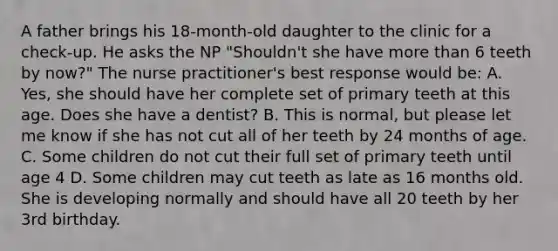 A father brings his 18-month-old daughter to the clinic for a check-up. He asks the NP "Shouldn't she have more than 6 teeth by now?" The nurse practitioner's best response would be: A. Yes, she should have her complete set of primary teeth at this age. Does she have a dentist? B. This is normal, but please let me know if she has not cut all of her teeth by 24 months of age. C. Some children do not cut their full set of primary teeth until age 4 D. Some children may cut teeth as late as 16 months old. She is developing normally and should have all 20 teeth by her 3rd birthday.