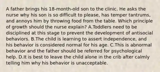 A father brings his 18-month-old son to the clinic. He asks the nurse why his son is so difficult to please, has temper tantrums, and annoys him by throwing food from the table. Which principle of growth should the nurse explain? A.Toddlers need to be disciplined at this stage to prevent the development of antisocial behaviors. B.The child is learning to assert independence, and his behavior is considered normal for his age. C.This is abnormal behavior and the father should be referred for psychological help. D.It is best to leave the child alone in the crib after calmly telling him why his behavior is unacceptable.