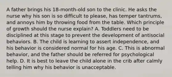 A father brings his 18-month-old son to the clinic. He asks the nurse why his son is so difficult to please, has temper tantrums, and annoys him by throwing food from the table. Which principle of growth should the nurse explain? A. Toddlers need to be disciplined at this stage to prevent the development of antisocial behaviors. B. The child is learning to assert independence, and his behavior is considered normal for his age. C. This is abnormal behavior, and the father should be referred for psychological help. D. It is best to leave the child alone in the crib after calmly telling him why his behavior is unacceptable.