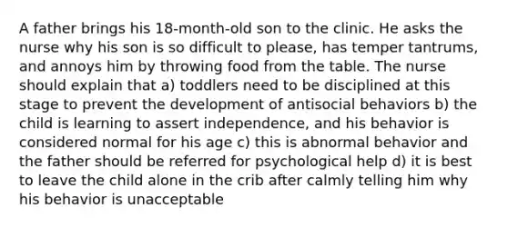 A father brings his 18-month-old son to the clinic. He asks the nurse why his son is so difficult to please, has temper tantrums, and annoys him by throwing food from the table. The nurse should explain that a) toddlers need to be disciplined at this stage to prevent the development of antisocial behaviors b) the child is learning to assert independence, and his behavior is considered normal for his age c) this is abnormal behavior and the father should be referred for psychological help d) it is best to leave the child alone in the crib after calmly telling him why his behavior is unacceptable