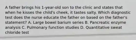 A father brings his 1-year-old son to the clinic and states that when he kisses the child's cheek, it tastes salty. Which diagnostic test does the nurse educate the father on based on the father's statement? A. Large bowel barium series B. Pancreatic enzyme analysis C. Pulmonary function studies D. Quantitative sweat chloride test