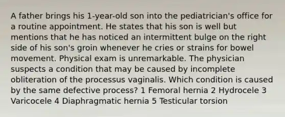 A father brings his 1-year-old son into the pediatrician's office for a routine appointment. He states that his son is well but mentions that he has noticed an intermittent bulge on the right side of his son's groin whenever he cries or strains for bowel movement. Physical exam is unremarkable. The physician suspects a condition that may be caused by incomplete obliteration of the processus vaginalis. Which condition is caused by the same defective process? 1 Femoral hernia 2 Hydrocele 3 Varicocele 4 Diaphragmatic hernia 5 Testicular torsion