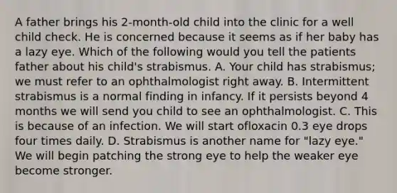 A father brings his 2-month-old child into the clinic for a well child check. He is concerned because it seems as if her baby has a lazy eye. Which of the following would you tell the patients father about his child's strabismus. A. Your child has strabismus; we must refer to an ophthalmologist right away. B. Intermittent strabismus is a normal finding in infancy. If it persists beyond 4 months we will send you child to see an ophthalmologist. C. This is because of an infection. We will start ofloxacin 0.3 eye drops four times daily. D. Strabismus is another name for "lazy eye." We will begin patching the strong eye to help the weaker eye become stronger.