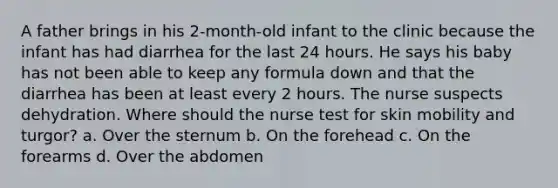 A father brings in his 2-month-old infant to the clinic because the infant has had diarrhea for the last 24 hours. He says his baby has not been able to keep any formula down and that the diarrhea has been at least every 2 hours. The nurse suspects dehydration. Where should the nurse test for skin mobility and turgor? a. Over the sternum b. On the forehead c. On the forearms d. Over the abdomen