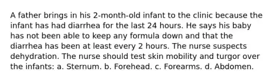 A father brings in his 2-month-old infant to the clinic because the infant has had diarrhea for the last 24 hours. He says his baby has not been able to keep any formula down and that the diarrhea has been at least every 2 hours. The nurse suspects dehydration. The nurse should test skin mobility and turgor over the infants: a. Sternum. b. Forehead. c. Forearms. d. Abdomen.