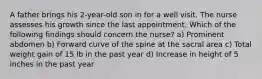 A father brings his 2-year-old son in for a well visit. The nurse assesses his growth since the last appointment. Which of the following findings should concern the nurse? a) Prominent abdomen b) Forward curve of the spine at the sacral area c) Total weight gain of 15 lb in the past year d) Increase in height of 5 inches in the past year