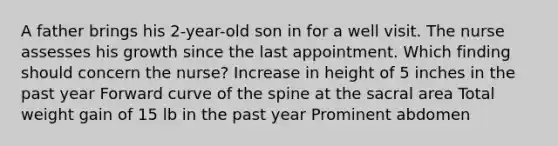 A father brings his 2-year-old son in for a well visit. The nurse assesses his growth since the last appointment. Which finding should concern the nurse? Increase in height of 5 inches in the past year Forward curve of the spine at the sacral area Total weight gain of 15 lb in the past year Prominent abdomen