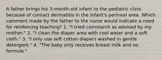 A father brings his 3-month-old infant to the pediatric clinic because of contact dermatitis in the infant's perineal area. Which comment made by the father to the nurse would indicate a need for reinforcing teaching? 1. "I tried cornstarch as advised by my mother." 2. "I clean the diaper area with cool water and a soft cloth." 3. "I only use soft cotton diapers washed in gentle detergent." 4. "The baby only receives breast milk and no formula."