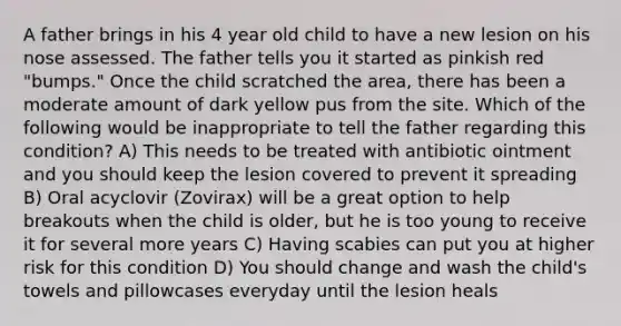 A father brings in his 4 year old child to have a new lesion on his nose assessed. The father tells you it started as pinkish red "bumps." Once the child scratched the area, there has been a moderate amount of dark yellow pus from the site. Which of the following would be inappropriate to tell the father regarding this condition? A) This needs to be treated with antibiotic ointment and you should keep the lesion covered to prevent it spreading B) Oral acyclovir (Zovirax) will be a great option to help breakouts when the child is older, but he is too young to receive it for several more years C) Having scabies can put you at higher risk for this condition D) You should change and wash the child's towels and pillowcases everyday until the lesion heals