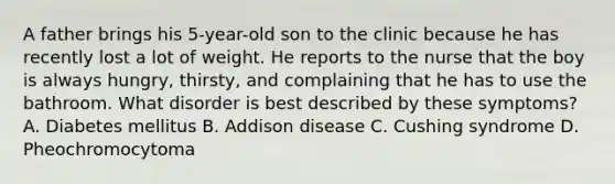 A father brings his 5-year-old son to the clinic because he has recently lost a lot of weight. He reports to the nurse that the boy is always hungry, thirsty, and complaining that he has to use the bathroom. What disorder is best described by these symptoms? A. Diabetes mellitus B. Addison disease C. Cushing syndrome D. Pheochromocytoma