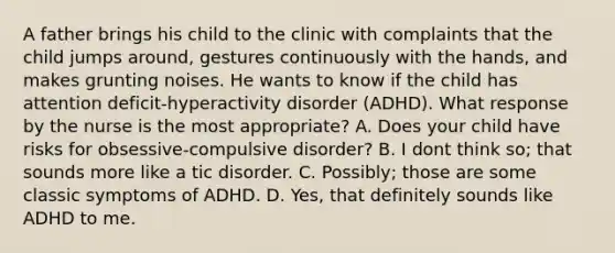 A father brings his child to the clinic with complaints that the child jumps around, gestures continuously with the hands, and makes grunting noises. He wants to know if the child has attention deficit-hyperactivity disorder (ADHD). What response by the nurse is the most appropriate? A. Does your child have risks for obsessive-compulsive disorder? B. I dont think so; that sounds more like a tic disorder. C. Possibly; those are some classic symptoms of ADHD. D. Yes, that definitely sounds like ADHD to me.