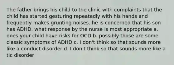 The father brings his child to the clinic with complaints that the child has started gesturing repeatedly with his hands and frequently makes grunting noises. he is concerned that his son has ADHD. what response by the nurse is most appropriate a. does your child have risks for OCD b. possibly those are some classic symptoms of ADHD c. I don't think so that sounds more like a conduct disorder d. I don't think so that sounds more like a tic disorder