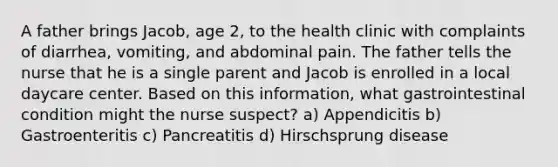 A father brings Jacob, age 2, to the health clinic with complaints of diarrhea, vomiting, and abdominal pain. The father tells the nurse that he is a single parent and Jacob is enrolled in a local daycare center. Based on this information, what gastrointestinal condition might the nurse suspect? a) Appendicitis b) Gastroenteritis c) Pancreatitis d) Hirschsprung disease