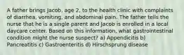 A father brings Jacob, age 2, to the health clinic with complaints of diarrhea, vomiting, and abdominal pain. The father tells the nurse that he is a single parent and Jacob is enrolled in a local daycare center. Based on this information, what gastrointestinal condition might the nurse suspect? a) Appendicitis b) Pancreatitis c) Gastroenteritis d) Hirschsprung disease