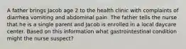 A father brings Jacob age 2 to the health clinic with complaints of diarrhea vomiting and abdominal pain. The father tells the nurse that he is a single parent and Jacob is enrolled in a local daycare center. Based on this information what gastrointestinal condition might the nurse suspect?