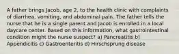 A father brings Jacob, age 2, to the health clinic with complaints of diarrhea, vomiting, and abdominal pain. The father tells the nurse that he is a single parent and Jacob is enrolled in a local daycare center. Based on this information, what gastrointestinal condition might the nurse suspect? a) Pancreatitis b) Appendicitis c) Gastroenteritis d) Hirschsprung disease