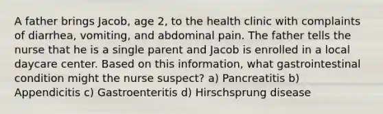 A father brings Jacob, age 2, to the health clinic with complaints of diarrhea, vomiting, and abdominal pain. The father tells the nurse that he is a single parent and Jacob is enrolled in a local daycare center. Based on this information, what gastrointestinal condition might the nurse suspect? a) Pancreatitis b) Appendicitis c) Gastroenteritis d) Hirschsprung disease