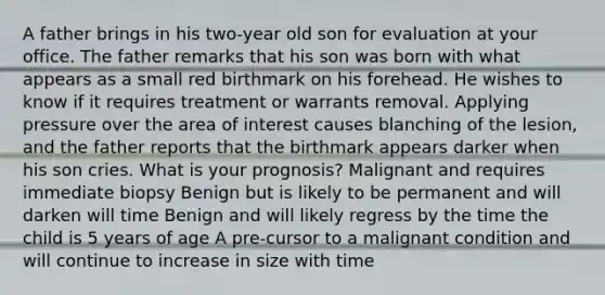 A father brings in his two-year old son for evaluation at your office. The father remarks that his son was born with what appears as a small red birthmark on his forehead. He wishes to know if it requires treatment or warrants removal. Applying pressure over the area of interest causes blanching of the lesion, and the father reports that the birthmark appears darker when his son cries. What is your prognosis? Malignant and requires immediate biopsy Benign but is likely to be permanent and will darken will time Benign and will likely regress by the time the child is 5 years of age A pre-cursor to a malignant condition and will continue to increase in size with time