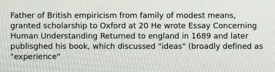 Father of British empiricism from family of modest means, granted scholarship to Oxford at 20 He wrote Essay Concerning Human Understanding Returned to england in 1689 and later publisghed his book, which discussed "ideas" (broadly defined as "experience"