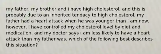 my father, my brother and i have high cholesterol, and this is probably due to an inherited tendacy to high cholesterol. my father had a heart attack when he was younger than i am now. however, i have controlled my cholesterol level by diet and medication, and my doctor says i am less likely to have a heart attack than my father was. which of the following best describes this situation?