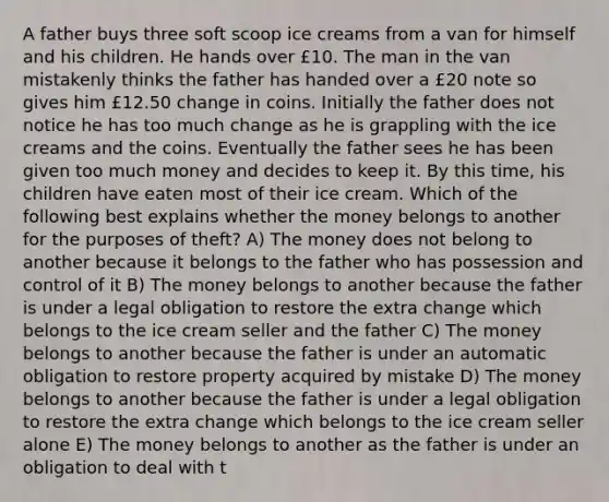 A father buys three soft scoop ice creams from a van for himself and his children. He hands over £10. The man in the van mistakenly thinks the father has handed over a £20 note so gives him £12.50 change in coins. Initially the father does not notice he has too much change as he is grappling with the ice creams and the coins. Eventually the father sees he has been given too much money and decides to keep it. By this time, his children have eaten most of their ice cream. Which of the following best explains whether the money belongs to another for the purposes of theft? A) The money does not belong to another because it belongs to the father who has possession and control of it B) The money belongs to another because the father is under a legal obligation to restore the extra change which belongs to the ice cream seller and the father C) The money belongs to another because the father is under an automatic obligation to restore property acquired by mistake D) The money belongs to another because the father is under a legal obligation to restore the extra change which belongs to the ice cream seller alone E) The money belongs to another as the father is under an obligation to deal with t