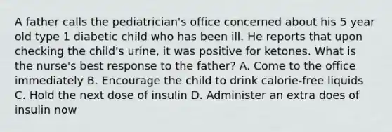 A father calls the pediatrician's office concerned about his 5 year old type 1 diabetic child who has been ill. He reports that upon checking the child's urine, it was positive for ketones. What is the nurse's best response to the father? A. Come to the office immediately B. Encourage the child to drink calorie-free liquids C. Hold the next dose of insulin D. Administer an extra does of insulin now