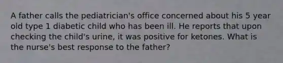 A father calls the pediatrician's office concerned about his 5 year old type 1 diabetic child who has been ill. He reports that upon checking the child's urine, it was positive for ketones. What is the nurse's best response to the father?