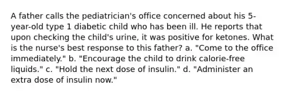 A father calls the pediatrician's office concerned about his 5-year-old type 1 diabetic child who has been ill. He reports that upon checking the child's urine, it was positive for ketones. What is the nurse's best response to this father? a. "Come to the office immediately." b. "Encourage the child to drink calorie-free liquids." c. "Hold the next dose of insulin." d. "Administer an extra dose of insulin now."