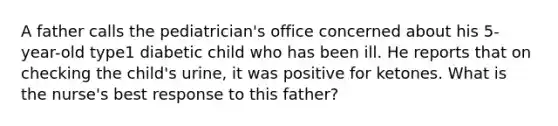 A father calls the pediatrician's office concerned about his 5-year-old type1 diabetic child who has been ill. He reports that on checking the child's urine, it was positive for ketones. What is the nurse's best response to this father?