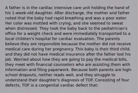 A father is in the cardiac intensive care unit holding the hand of his 1-week-old daughter. After discharge, the mother and father noted that the baby had rapid breathing and was a poor eater. Her color was mottled with crying, and she seemed to sweat when distressed. They took the baby back to the pediatrician's office for a weight check and were immediately transported to a local children's hospital for cardiac evaluation. The parents believe they are responsible because the mother did not receive medical care during her pregnancy. This baby is their third child, and they did not have medical insurance after the father lost his job. Worried about how they are going to pay the medical bills, they meet with financial counselors who are assisting them with information and filing paperwork. Because both parents are high-school dropouts, neither reads well, and they struggle to understand their daughter's diagnosis of TOF. Consisting of four defects, TOF is a congenital cardiac defect that: