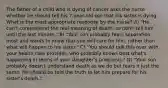 The father of a child who is dying of cancer asks the nurse whether he should tell his 7-year-old son that his sister is dying. What is the most appropriate response by the nurse? A) "He can't comprehend the real meaning of death, so don't tell him until the last minute." B) "Your son probably fears separation most and wants to know that you will care for him, rather than what will happen to his sister." C) "You should talk this over with your health care provider, who probably knows best what's happening in terms of your daughter's prognosis." D) "Your son probably doesn't understand death as we do but fears it just the same. He should be told the truth to let him prepare for his sister's death."