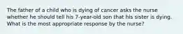 The father of a child who is dying of cancer asks the nurse whether he should tell his 7-year-old son that his sister is dying. What is the most appropriate response by the nurse?