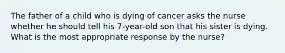 The father of a child who is dying of cancer asks the nurse whether he should tell his 7-year-old son that his sister is dying. What is the most appropriate response by the nurse?