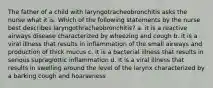 The father of a child with laryngotracheobronchitis asks the nurse what it is. Which of the following statements by the nurse best describes laryngothracheobronchitis? a. it is a reactive airways disease characterized by wheezing and cough b. it is a viral illness that results in inflammation of the small airways and production of thick mucus c. it is a bacterial illness that results in serious supraglottic inflammation d. it is a viral illness that results in swelling around the level of the larynx characterized by a barking cough and hoarseness