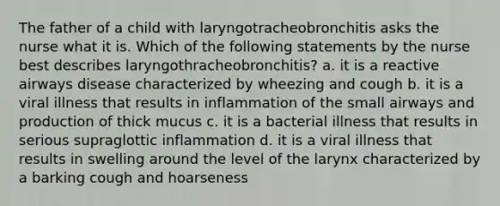 The father of a child with laryngotracheobronchitis asks the nurse what it is. Which of the following statements by the nurse best describes laryngothracheobronchitis? a. it is a reactive airways disease characterized by wheezing and cough b. it is a viral illness that results in inflammation of the small airways and production of thick mucus c. it is a bacterial illness that results in serious supraglottic inflammation d. it is a viral illness that results in swelling around the level of the larynx characterized by a barking cough and hoarseness