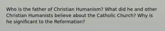 Who is the father of Christian Humanism? What did he and other Christian Humanists believe about the Catholic Church? Why is he significant to the Reformation?