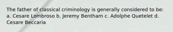 The father of classical criminology is generally considered to be: a. Cesare Lombroso b. Jeremy Bentham c. Adolphe Quetelet d. Cesare Beccaria