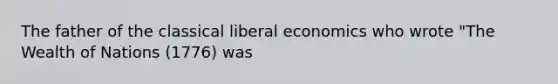 The father of the classical liberal economics who wrote "The Wealth of Nations (1776) was