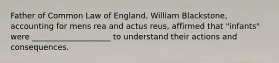 Father of Common Law of England, William Blackstone, accounting for mens rea and actus reus, affirmed that "infants" were ____________________ to understand their actions and consequences.